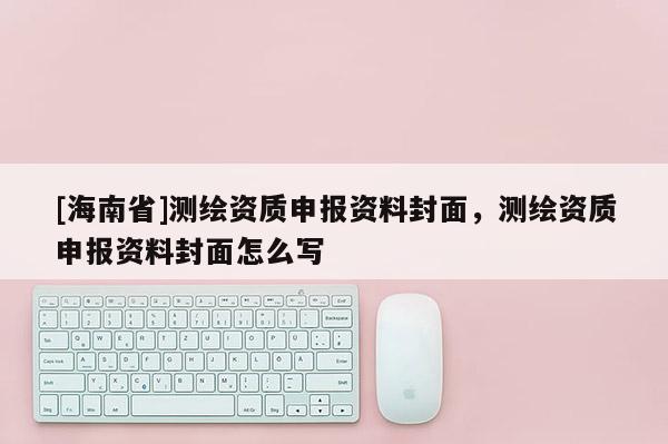 [海南省]測(cè)繪資質(zhì)申報(bào)資料封面，測(cè)繪資質(zhì)申報(bào)資料封面怎么寫