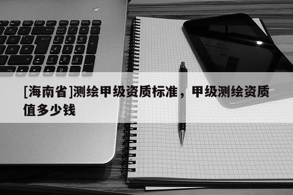 [海南省]測(cè)繪甲級(jí)資質(zhì)標(biāo)準(zhǔn)，甲級(jí)測(cè)繪資質(zhì)值多少錢