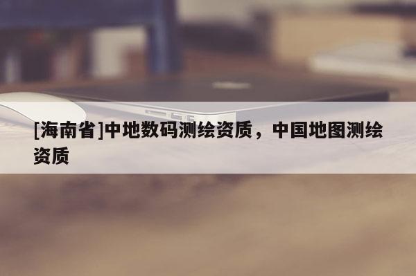 [海南省]中地數(shù)碼測繪資質(zhì)，中國地圖測繪資質(zhì)