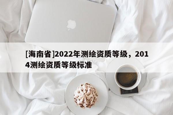 [海南省]2022年測(cè)繪資質(zhì)等級(jí)，2014測(cè)繪資質(zhì)等級(jí)標(biāo)準(zhǔn)