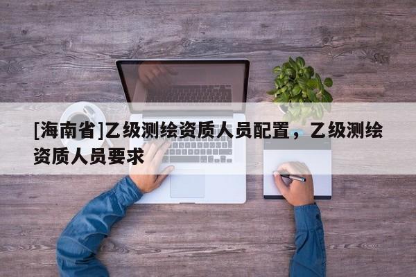 [海南省]乙級(jí)測(cè)繪資質(zhì)人員配置，乙級(jí)測(cè)繪資質(zhì)人員要求