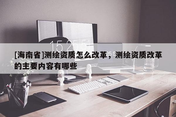 [海南省]測(cè)繪資質(zhì)怎么改革，測(cè)繪資質(zhì)改革的主要內(nèi)容有哪些