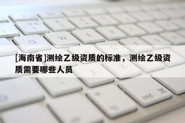 [海南省]測繪乙級資質(zhì)的標(biāo)準(zhǔn)，測繪乙級資質(zhì)需要哪些人員