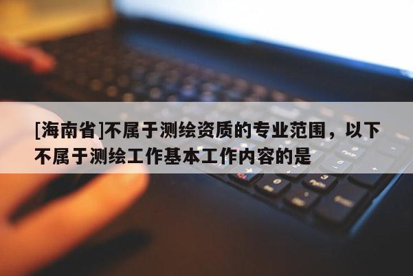 [海南省]不屬于測繪資質的專業(yè)范圍，以下不屬于測繪工作基本工作內容的是