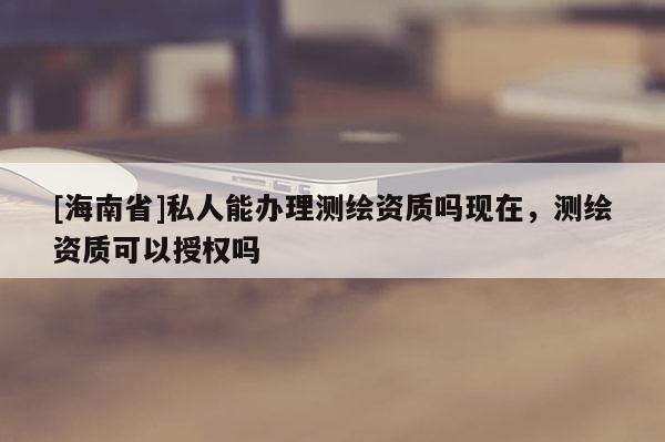 [海南省]私人能辦理測繪資質(zhì)嗎現(xiàn)在，測繪資質(zhì)可以授權嗎