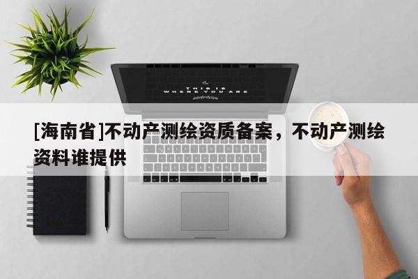 [海南省]不動(dòng)產(chǎn)測(cè)繪資質(zhì)備案，不動(dòng)產(chǎn)測(cè)繪資料誰(shuí)提供