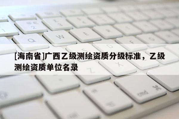 [海南省]廣西乙級測繪資質(zhì)分級標(biāo)準(zhǔn)，乙級測繪資質(zhì)單位名錄