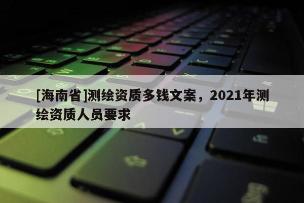 [海南省]測繪資質(zhì)多錢文案，2021年測繪資質(zhì)人員要求