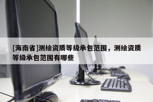 [海南省]測繪資質(zhì)等級(jí)承包范圍，測繪資質(zhì)等級(jí)承包范圍有哪些