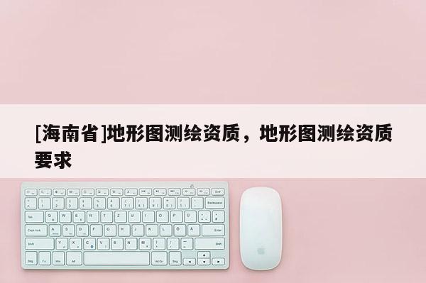 [海南省]地形圖測(cè)繪資質(zhì)，地形圖測(cè)繪資質(zhì)要求