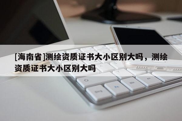 [海南省]測繪資質證書大小區(qū)別大嗎，測繪資質證書大小區(qū)別大嗎