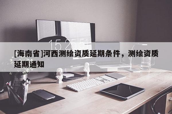 [海南省]河西測(cè)繪資質(zhì)延期條件，測(cè)繪資質(zhì)延期通知