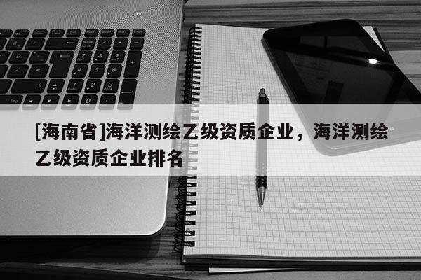 [海南省]海洋測(cè)繪乙級(jí)資質(zhì)企業(yè)，海洋測(cè)繪乙級(jí)資質(zhì)企業(yè)排名