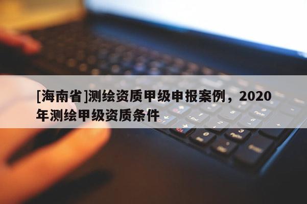 [海南省]測(cè)繪資質(zhì)甲級(jí)申報(bào)案例，2020年測(cè)繪甲級(jí)資質(zhì)條件