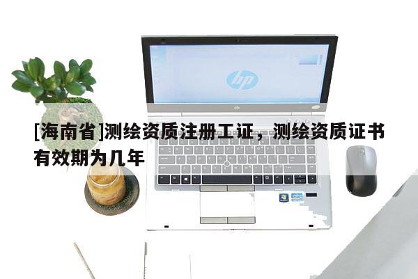 [海南省]測(cè)繪資質(zhì)注冊(cè)工證，測(cè)繪資質(zhì)證書有效期為幾年