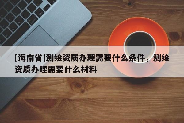 [海南省]測繪資質辦理需要什么條件，測繪資質辦理需要什么材料