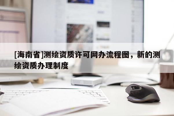 [海南省]測(cè)繪資質(zhì)許可網(wǎng)辦流程圖，新的測(cè)繪資質(zhì)辦理制度