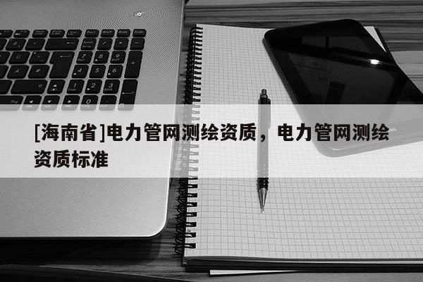 [海南省]電力管網(wǎng)測(cè)繪資質(zhì)，電力管網(wǎng)測(cè)繪資質(zhì)標(biāo)準(zhǔn)