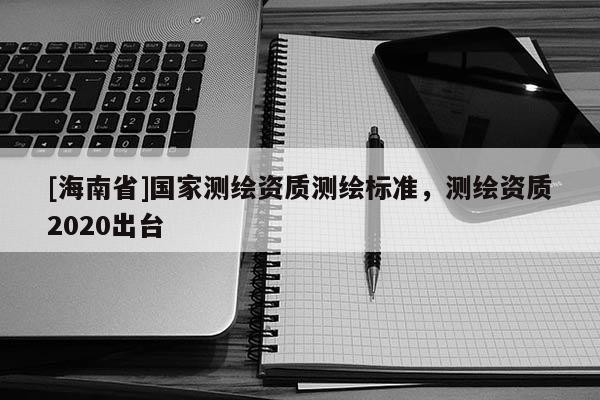 [海南省]國家測繪資質(zhì)測繪標(biāo)準(zhǔn)，測繪資質(zhì)2020出臺