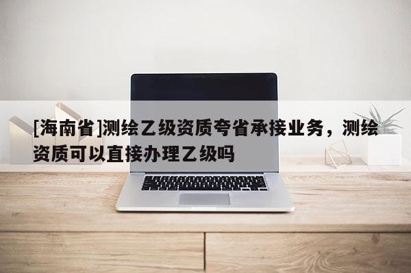 [海南省]測繪乙級資質(zhì)夸省承接業(yè)務(wù)，測繪資質(zhì)可以直接辦理乙級嗎