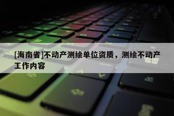 [海南省]不動(dòng)產(chǎn)測繪單位資質(zhì)，測繪不動(dòng)產(chǎn)工作內(nèi)容