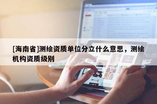 [海南省]測繪資質(zhì)單位分立什么意思，測繪機構(gòu)資質(zhì)級別