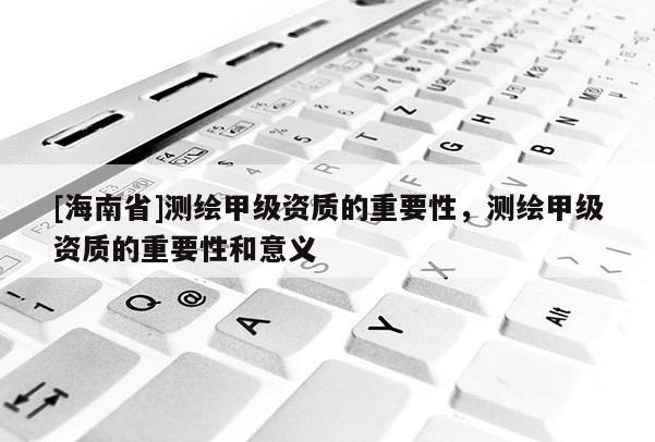 [海南省]測(cè)繪甲級(jí)資質(zhì)的重要性，測(cè)繪甲級(jí)資質(zhì)的重要性和意義