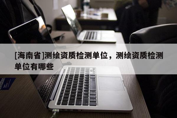 [海南省]測(cè)繪資質(zhì)檢測(cè)單位，測(cè)繪資質(zhì)檢測(cè)單位有哪些