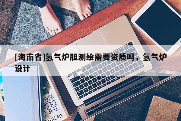 [海南省]氫氣爐膽測繪需要資質(zhì)嗎，氫氣爐設(shè)計