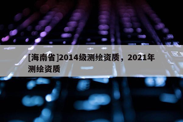 [海南省]2014級測繪資質(zhì)，2021年測繪資質(zhì)