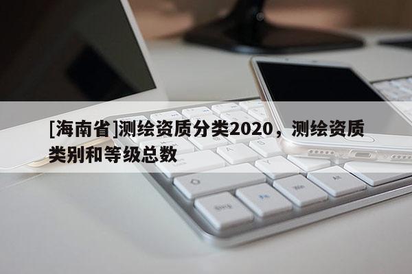 [海南省]測繪資質(zhì)分類2020，測繪資質(zhì)類別和等級總數(shù)