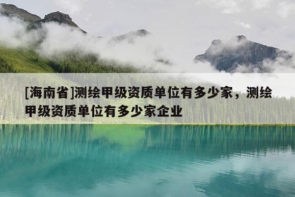 [海南省]測(cè)繪甲級(jí)資質(zhì)單位有多少家，測(cè)繪甲級(jí)資質(zhì)單位有多少家企業(yè)