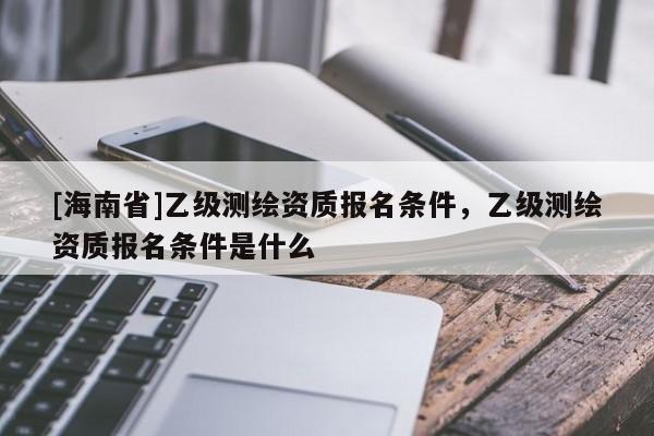 [海南省]乙級測繪資質報名條件，乙級測繪資質報名條件是什么