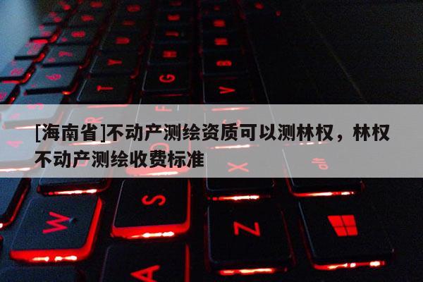 [海南省]不動產(chǎn)測繪資質(zhì)可以測林權(quán)，林權(quán)不動產(chǎn)測繪收費標(biāo)準(zhǔn)