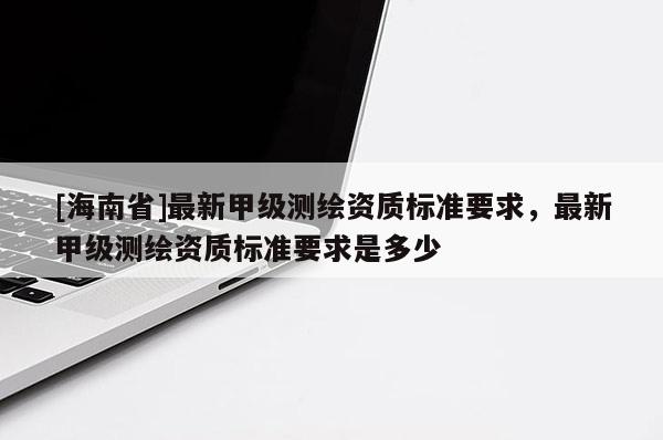 [海南省]最新甲級(jí)測(cè)繪資質(zhì)標(biāo)準(zhǔn)要求，最新甲級(jí)測(cè)繪資質(zhì)標(biāo)準(zhǔn)要求是多少