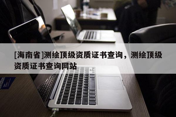 [海南省]測(cè)繪頂級(jí)資質(zhì)證書(shū)查詢，測(cè)繪頂級(jí)資質(zhì)證書(shū)查詢網(wǎng)站
