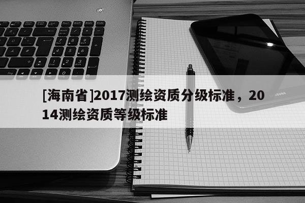[海南省]2017測繪資質(zhì)分級標(biāo)準(zhǔn)，2014測繪資質(zhì)等級標(biāo)準(zhǔn)