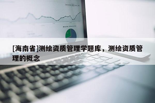 [海南省]測(cè)繪資質(zhì)管理學(xué)題庫(kù)，測(cè)繪資質(zhì)管理的概念