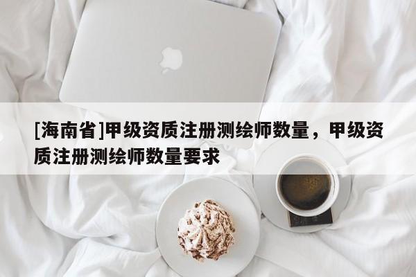 [海南省]甲級(jí)資質(zhì)注冊(cè)測(cè)繪師數(shù)量，甲級(jí)資質(zhì)注冊(cè)測(cè)繪師數(shù)量要求