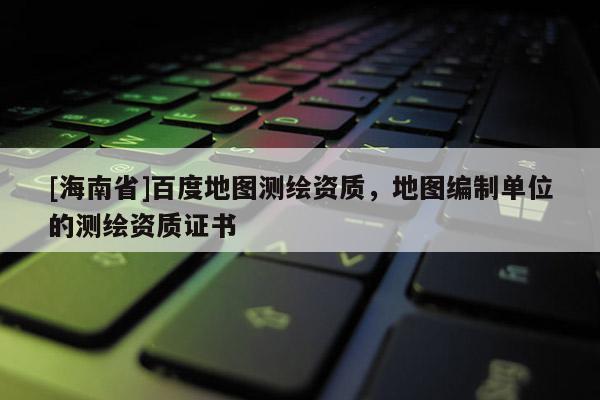 [海南省]百度地圖測(cè)繪資質(zhì)，地圖編制單位的測(cè)繪資質(zhì)證書