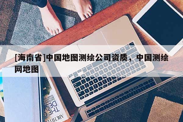 [海南省]中國地圖測繪公司資質(zhì)，中國測繪網(wǎng)地圖