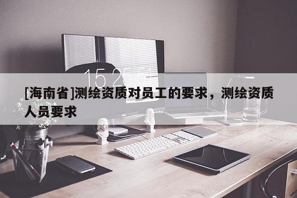 [海南省]測繪資質(zhì)對員工的要求，測繪資質(zhì)人員要求