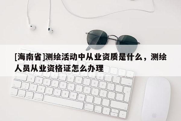 [海南省]測繪活動中從業(yè)資質(zhì)是什么，測繪人員從業(yè)資格證怎么辦理