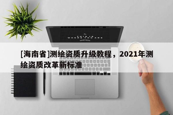 [海南省]測繪資質(zhì)升級教程，2021年測繪資質(zhì)改革新標準