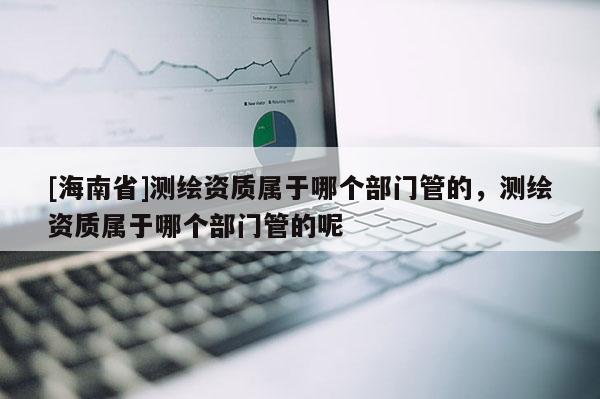 [海南省]測繪資質(zhì)屬于哪個部門管的，測繪資質(zhì)屬于哪個部門管的呢