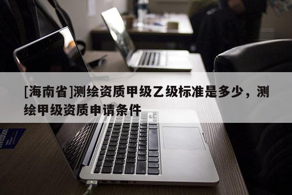 [海南省]測(cè)繪資質(zhì)甲級(jí)乙級(jí)標(biāo)準(zhǔn)是多少，測(cè)繪甲級(jí)資質(zhì)申請(qǐng)條件