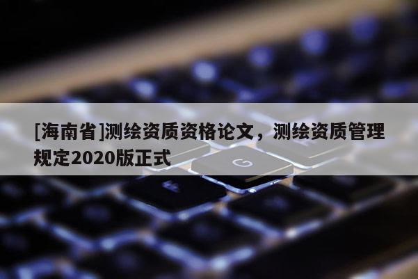 [海南省]測繪資質(zhì)資格論文，測繪資質(zhì)管理規(guī)定2020版正式