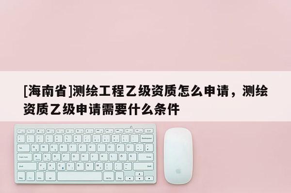 [海南省]測繪工程乙級資質怎么申請，測繪資質乙級申請需要什么條件