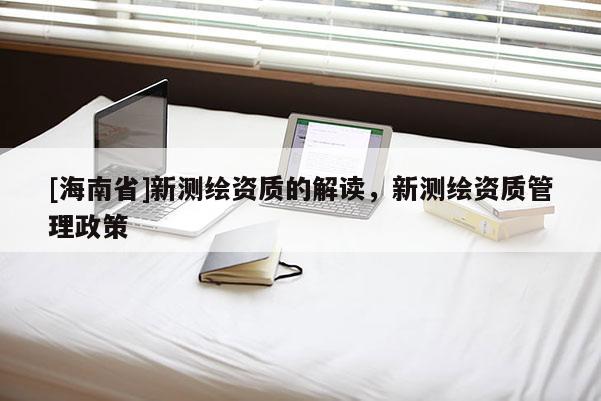 [海南省]新測繪資質(zhì)的解讀，新測繪資質(zhì)管理政策