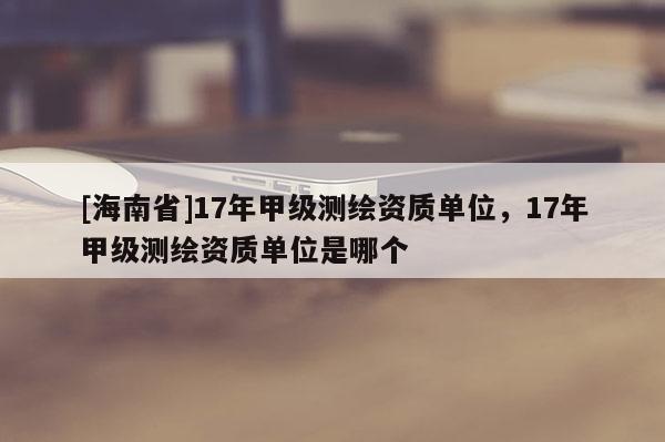 [海南省]17年甲級(jí)測(cè)繪資質(zhì)單位，17年甲級(jí)測(cè)繪資質(zhì)單位是哪個(gè)